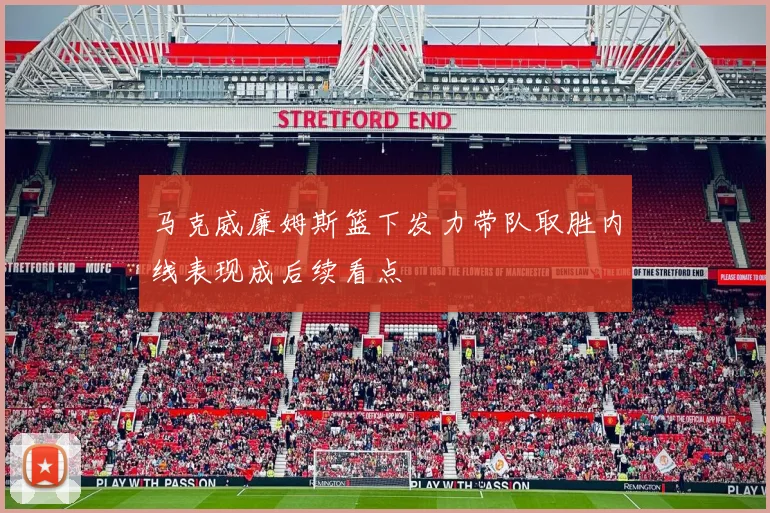 马克威廉姆斯篮下发力带队取胜内线表现成后续看点