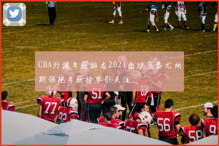 CBA外援年薪排名2021出炉莫泰尤纳斯领跑年薪榜单引关注
