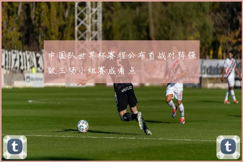 中国队世界杯赛程公布首战对阵强敌三场小组赛成看点