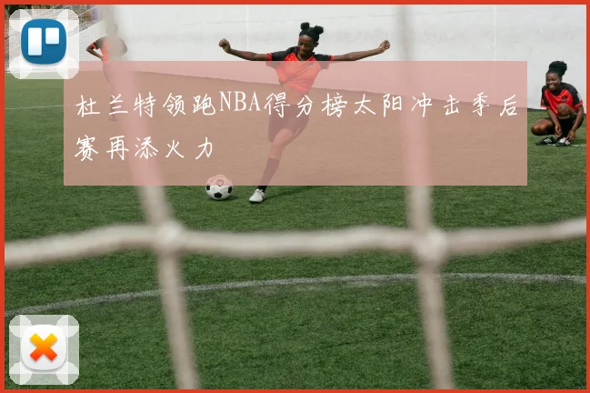 杜兰特领跑NBA得分榜太阳冲击季后赛再添火力