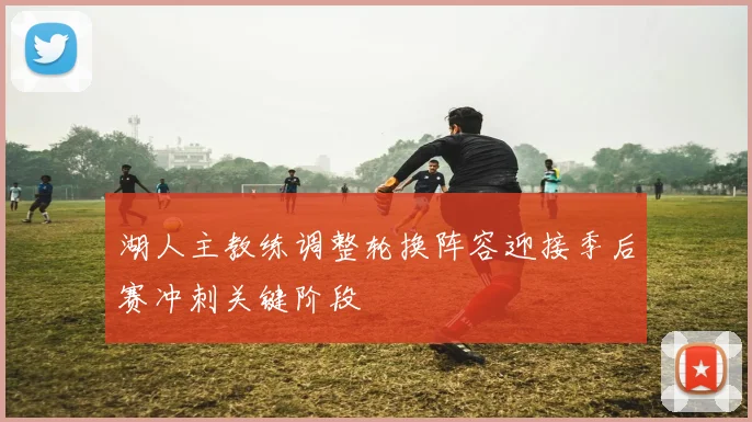 湖人主教练调整轮换阵容迎接季后赛冲刺关键阶段