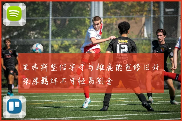 里弗斯坚信字母与雄鹿能重修旧好深厚羁绊不可轻易割舍
