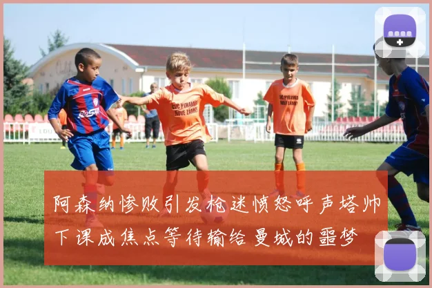 阿森纳惨败引发枪迷愤怒呼声塔帅下课成焦点等待输给曼城的噩梦