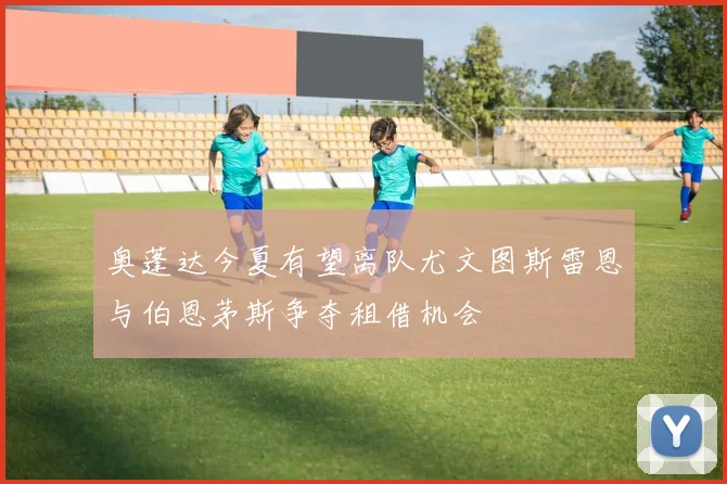 奥蓬达今夏有望离队尤文图斯雷恩与伯恩茅斯争夺租借机会