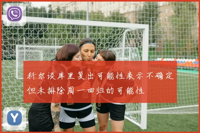 科尔谈库里复出可能性表示不确定但未排除周一回归的可能性