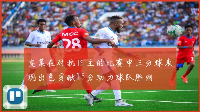 克莱在对抗旧主的比赛中三分球表现出色贡献15分助力球队胜利