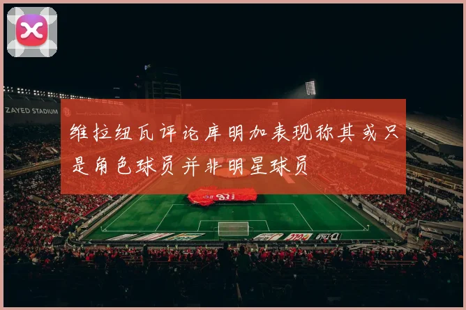 维拉纽瓦评论库明加表现称其或只是角色球员并非明星球员