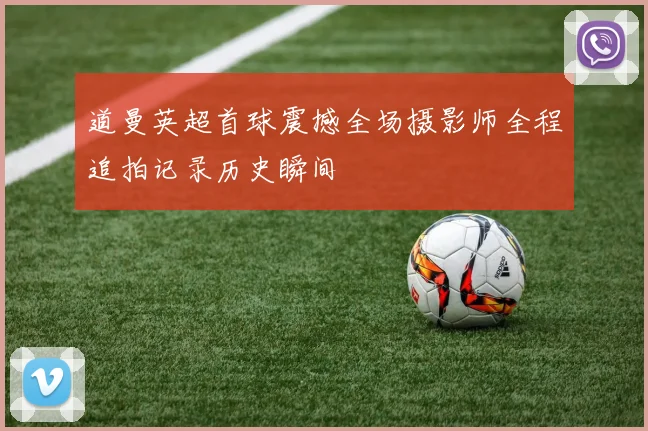 道曼英超首球震撼全场摄影师全程追拍记录历史瞬间