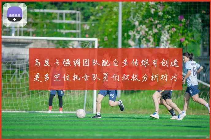 乌度卡强调团队配合多传球可创造更多空位机会队员们积极分析对方防守策略
