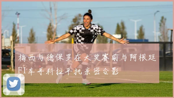 梅西与德保罗在大奖赛前与阿根廷F1车手科拉平托亲密合影