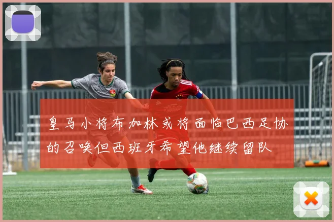 皇马小将布加林或将面临巴西足协的召唤但西班牙希望他继续留队